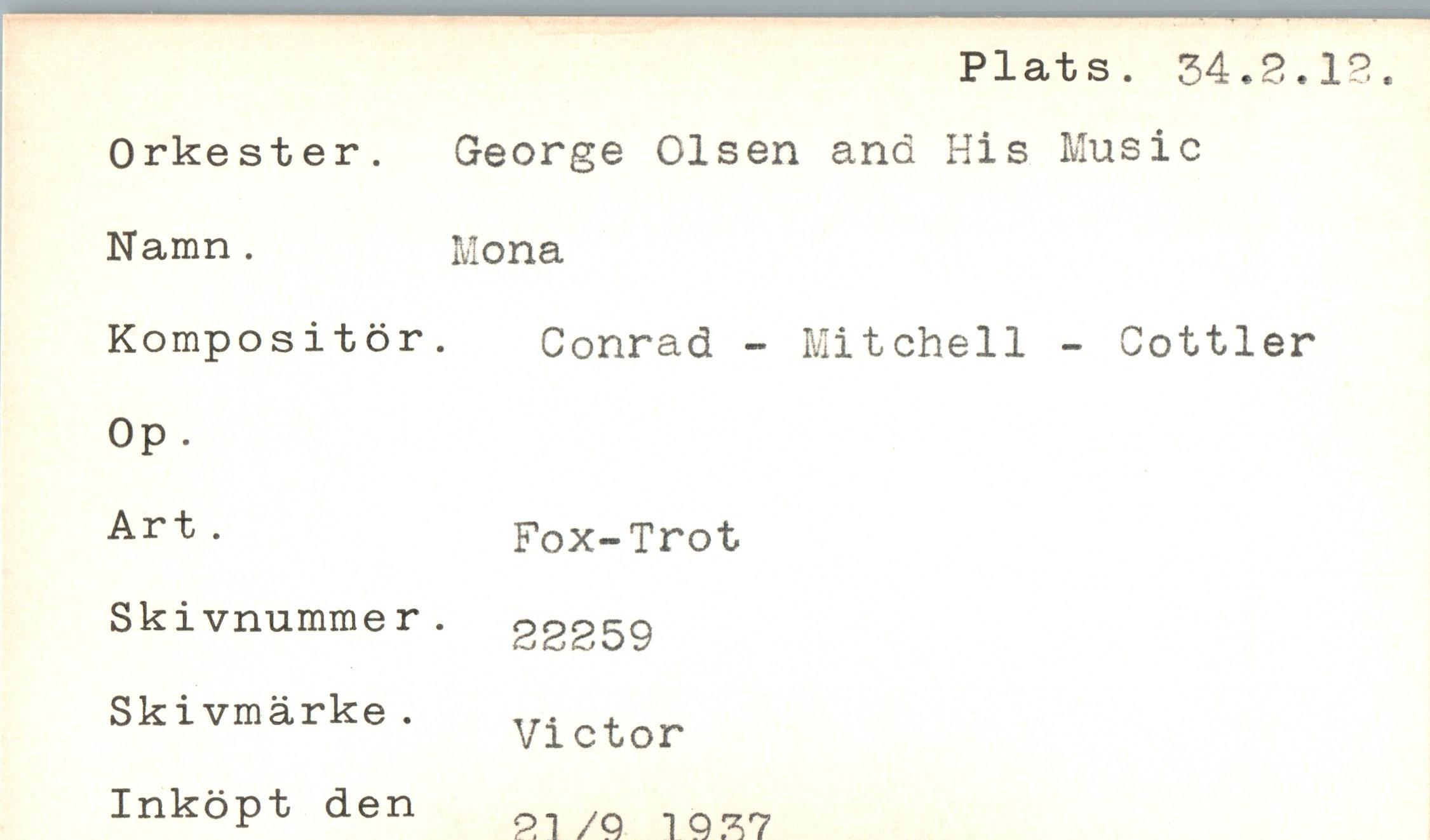  ﻿Plats. 34.2.1
Orkester. Namn .
Kompositör Op .
Art .
Skivnumme r Skivmärke. Inköpt den
George Olsen and His Music Mona
Conrad - Mitchell - Cottier
Fox-Trot 22259 Victor 21/9 1 9 37